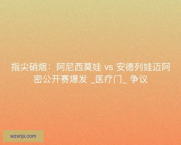 指尖硝烟：阿尼西莫娃 vs 安德列娃迈阿密公开赛爆发 _医疗门_ 争议