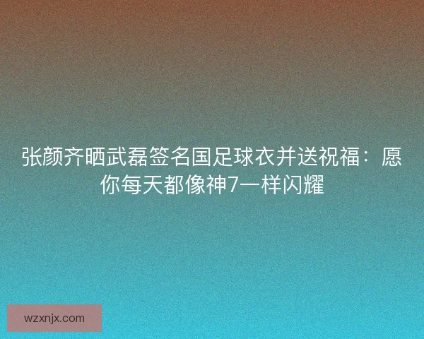 张颜齐晒武磊签名国足球衣并送祝福：愿你每天都像神7一样闪耀